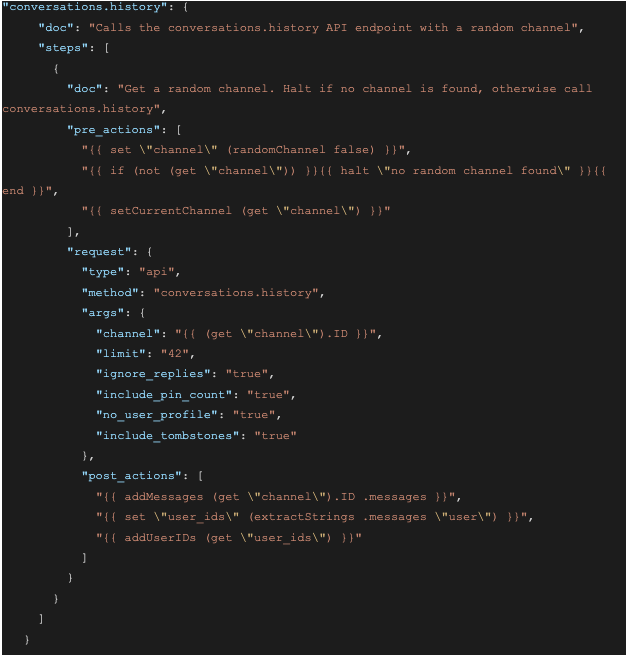 Screenshot of a JSON file with the following content: `"conversations.history": {      "doc": "Calls the conversations.history API endpoint with a random channel",      "steps": [        {          "doc": "Get a random channel. Halt if no channel is found, otherwise call conversations.history",          "pre_actions": [            "{{ set \"channel\" (randomChannel false) }}",            "{{ if (not (get \"channel\")) }}{{ halt \"no random channel found\" }}{{ end }}",            "{{ setCurrentChannel (get \"channel\") }}"          ],          "request": {            "type": "api",            "method": "conversations.history",            "args": {              "channel": "{{ (get \"channel\").ID }}",              "limit": "42",              "ignore_replies": "true",              "include_pin_count": "true",              "no_user_profile": "true",              "include_tombstones": "true"            },            "post_actions": [              "{{ addMessages (get \"channel\").ID .messages }}",              "{{ set \"user_ids\" (extractStrings .messages \"user\") }}",              "{{ addUserIDs (get \"user_ids\") }}"            ]          }        }      ]    }`