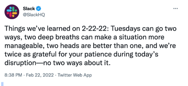 Tweet by @SlackHQ on February 22 2022 which reads: "Things we’ve learned on 2-22-22: Tuesdays can go two ways, two deep breaths can make a situation more manageable, two heads are better than one, and we’re twice as grateful for your patience during today’s disruption—no two ways about it."